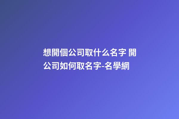 想開個公司取什么名字 開公司如何取名字-名學網